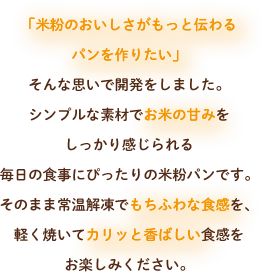 「米粉のおいしさがもっと伝わるパンを作りたい」
                そんな思いで開発をしました。